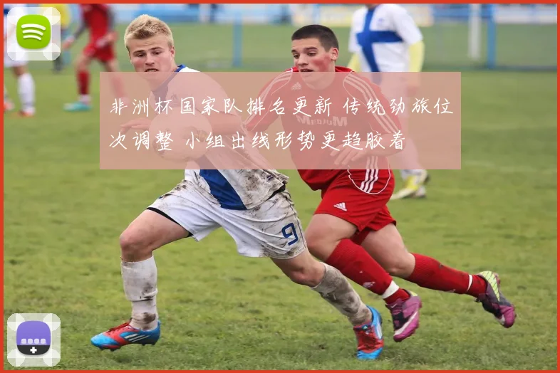 非洲杯国家队排名更新 传统劲旅位次调整 小组出线形势更趋胶着