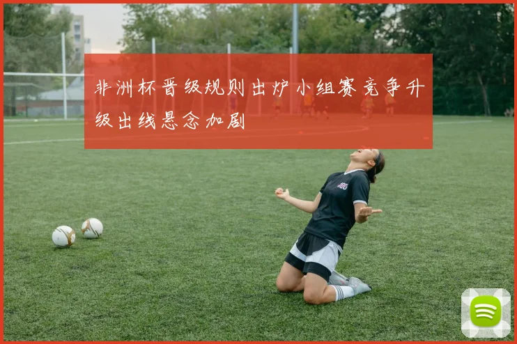 非洲杯晋级规则出炉小组赛竞争升级出线悬念加剧