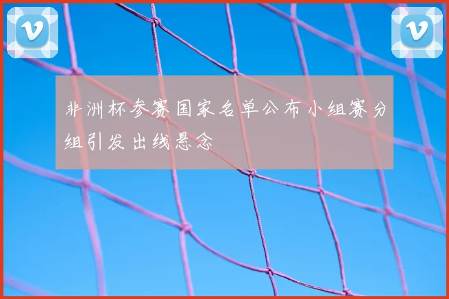 非洲杯参赛国家名单公布小组赛分组引发出线悬念
