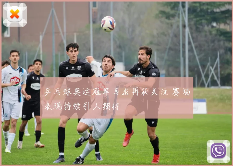 乒乓球奥运冠军马龙再获关注 赛场表现持续引人期待
