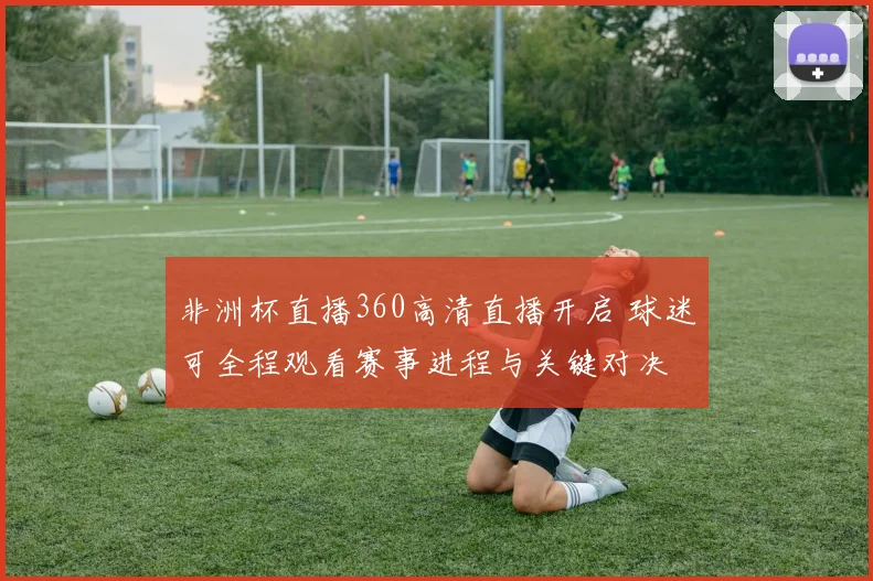 非洲杯直播360高清直播开启 球迷可全程观看赛事进程与关键对决