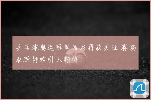 乒乓球奥运冠军马龙再获关注 赛场表现持续引人期待