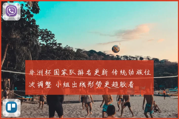 非洲杯国家队排名更新 传统劲旅位次调整 小组出线形势更趋胶着