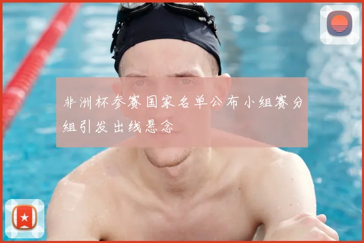 非洲杯参赛国家名单公布小组赛分组引发出线悬念