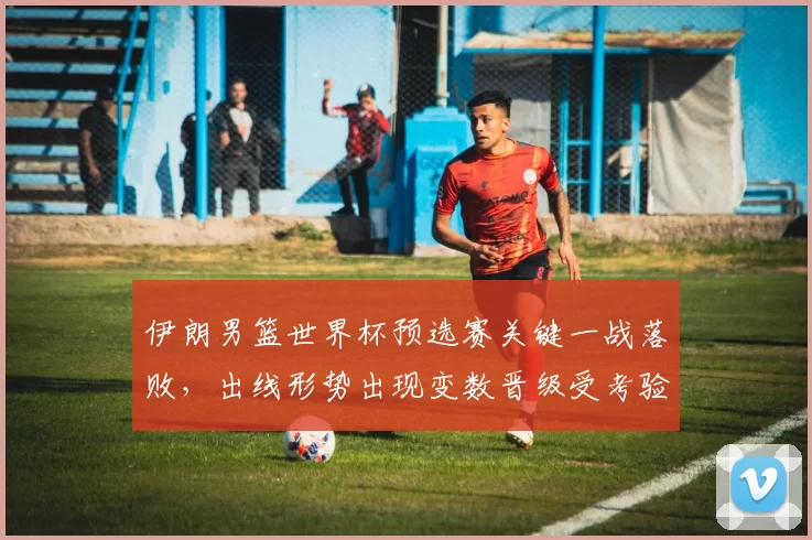 伊朗男篮世界杯预选赛关键一战落败，出线形势出现变数晋级受考验