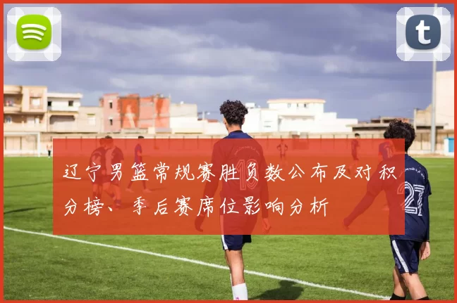 辽宁男篮常规赛胜负数公布及对积分榜、季后赛席位影响分析