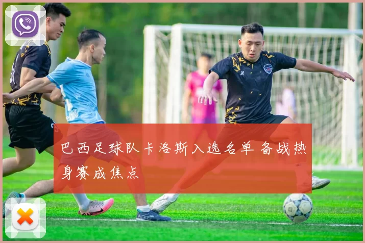 巴西足球队卡洛斯入选名单 备战热身赛成焦点