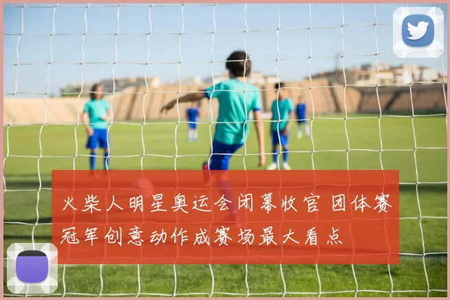 火柴人明星奥运会闭幕收官 团体赛冠军创意动作成赛场最大看点