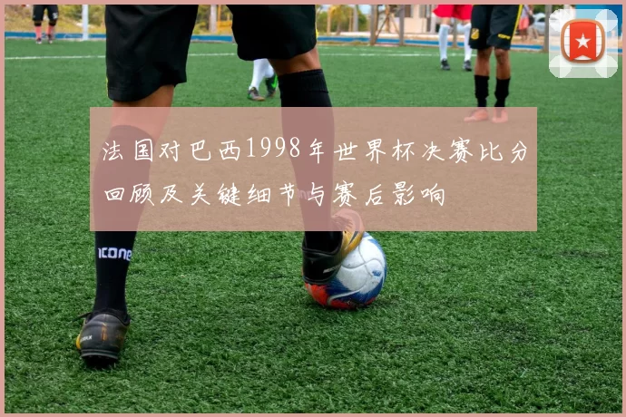 法国对巴西1998年世界杯决赛比分回顾及关键细节与赛后影响