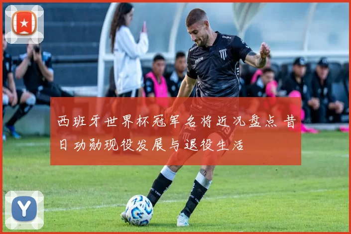 西班牙世界杯冠军名将近况盘点 昔日功勋现役发展与退役生活