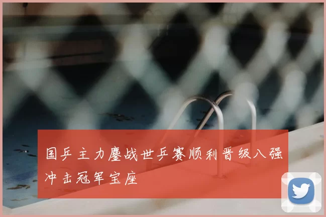 国乒主力鏖战世乒赛顺利晋级八强冲击冠军宝座
