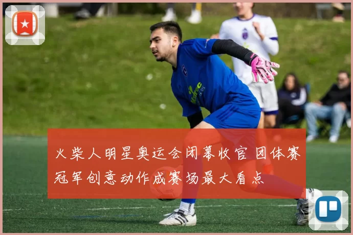 火柴人明星奥运会闭幕收官 团体赛冠军创意动作成赛场最大看点