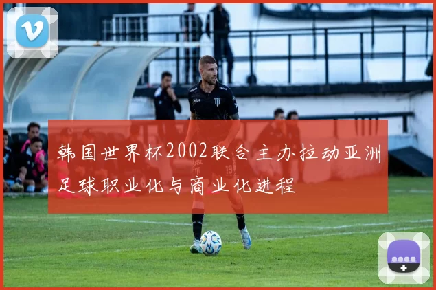 韩国世界杯2002联合主办拉动亚洲足球职业化与商业化进程