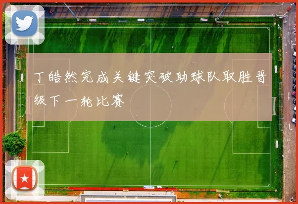 丁皓然完成关键突破助球队取胜晋级下一轮比赛