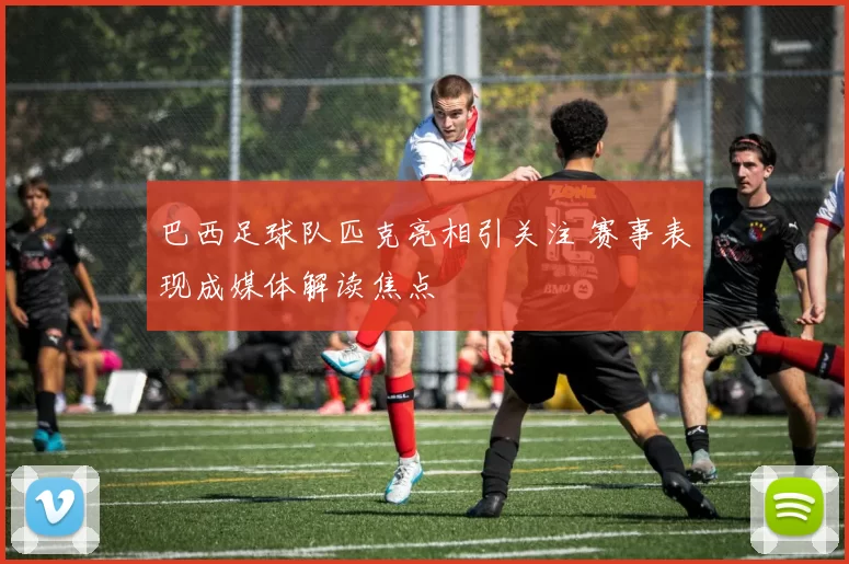 巴西足球队匹克亮相引关注 赛事表现成媒体解读焦点