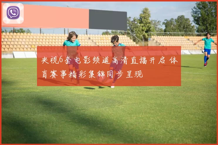 央视6套电影频道高清直播开启 体育赛事精彩集锦同步呈现