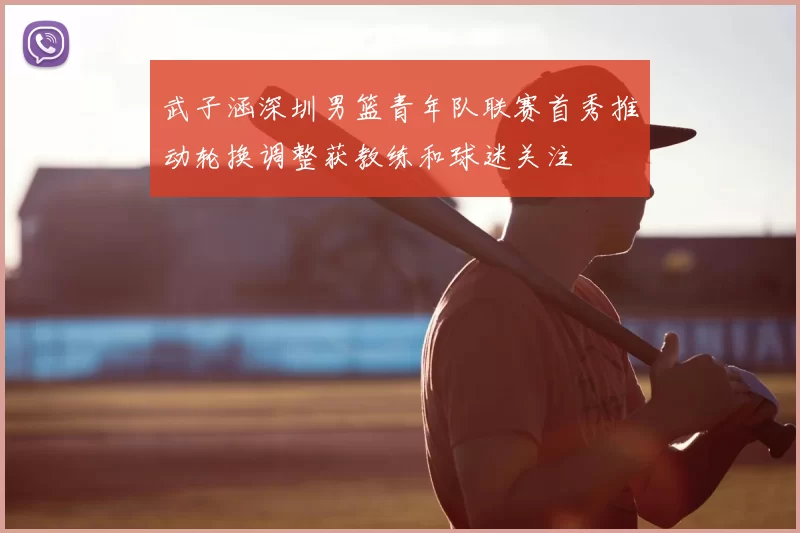 武子涵深圳男篮青年队联赛首秀推动轮换调整获教练和球迷关注