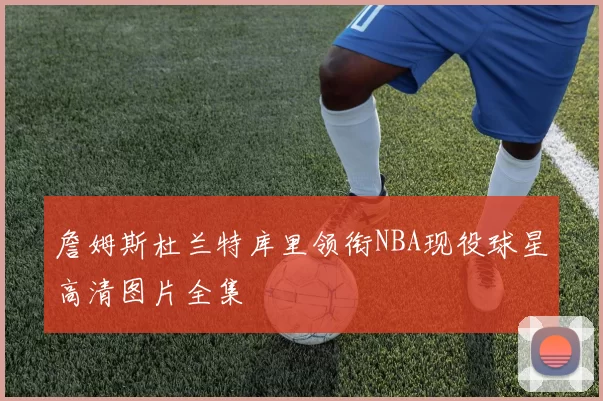 詹姆斯杜兰特库里领衔NBA现役球星高清图片全集