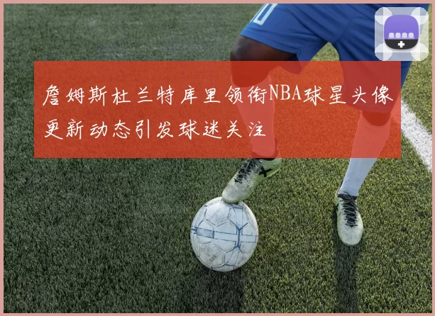 詹姆斯杜兰特库里领衔NBA球星头像更新动态引发球迷关注