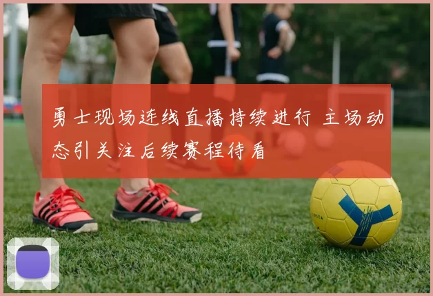 勇士现场连线直播持续进行 主场动态引关注后续赛程待看