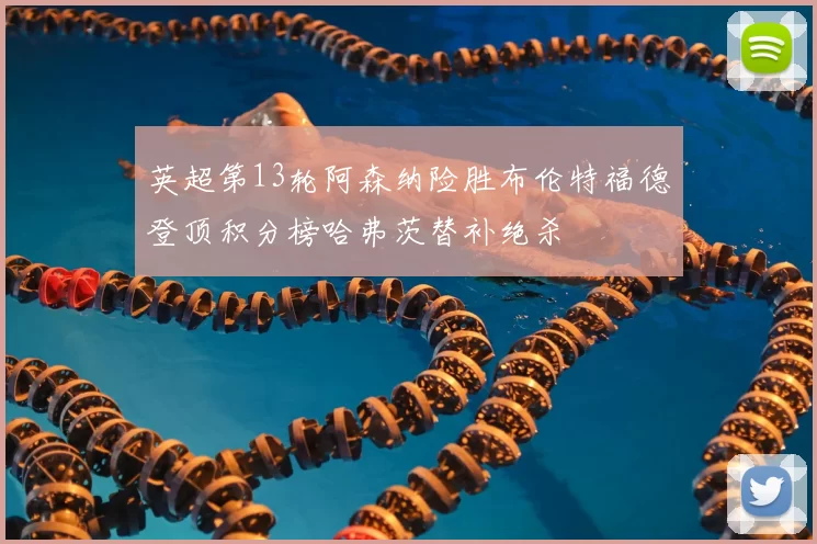 英超第13轮阿森纳险胜布伦特福德登顶积分榜哈弗茨替补绝杀